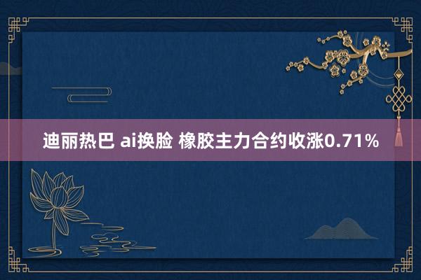 迪丽热巴 ai换脸 橡胶主力合约收涨0.71%