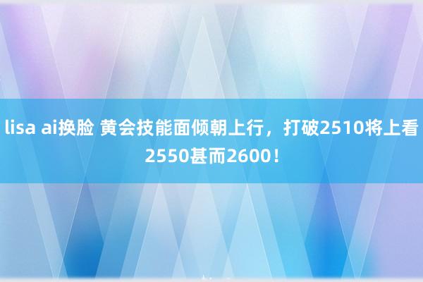 lisa ai换脸 黄会技能面倾朝上行，打破2510将上看2550甚而2600！