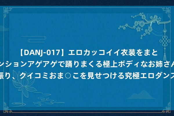 【DANJ-017】エロカッコイイ衣装をまとい、エグイポーズでテンションアゲアゲで踊りまくる極上ボディなお姉さん。ガンガンに腰を振り、クイコミおま○こを見せつける究極エロダンス！ 2 金价将来大涨催化剂？分析师：新的入口配额恐预示中国黄金需求将再次激增