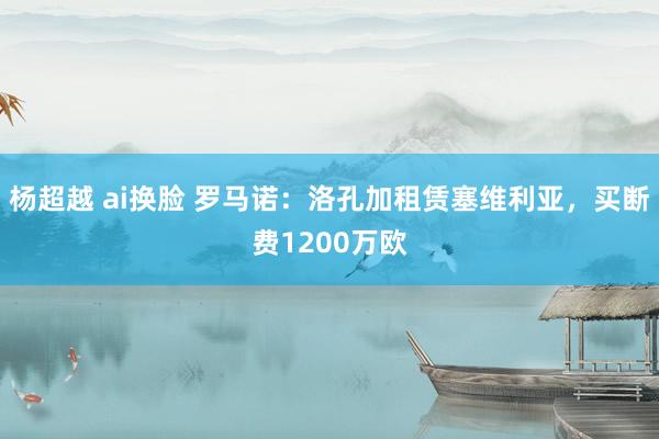 杨超越 ai换脸 罗马诺：洛孔加租赁塞维利亚，买断费1200万欧