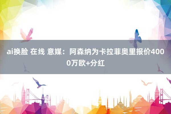 ai换脸 在线 意媒：阿森纳为卡拉菲奥里报价4000万欧+分红