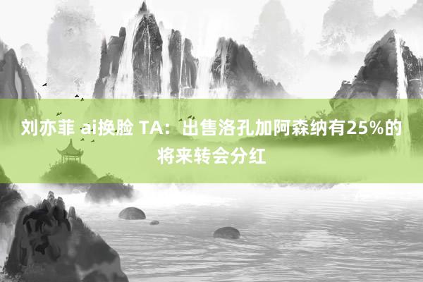 刘亦菲 ai换脸 TA：出售洛孔加阿森纳有25%的将来转会分红