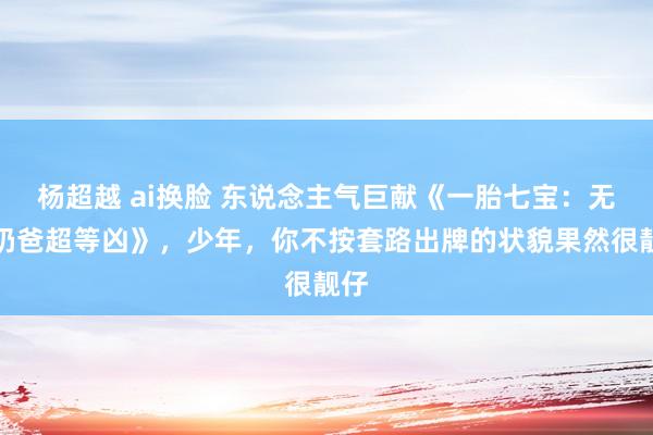 杨超越 ai换脸 东说念主气巨献《一胎七宝：无敌奶爸超等凶》，少年，你不按套路出牌的状貌果然很靓仔