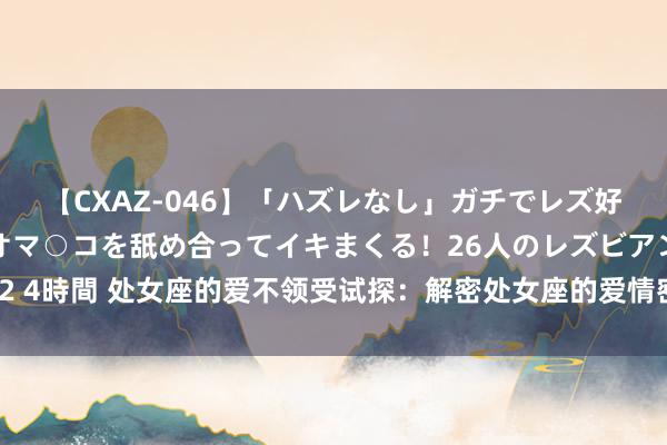 【CXAZ-046】「ハズレなし」ガチでレズ好きなお姉さんたちがオマ○コを舐め合ってイキまくる！26人のレズビアン 2 4時間 处女座的爱不领受试探：解密处女座的爱情密码，教你怎样俘获由衷