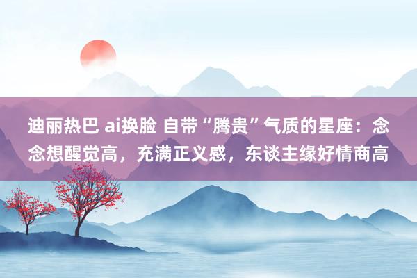 迪丽热巴 ai换脸 自带“腾贵”气质的星座：念念想醒觉高，充满正义感，东谈主缘好情商高