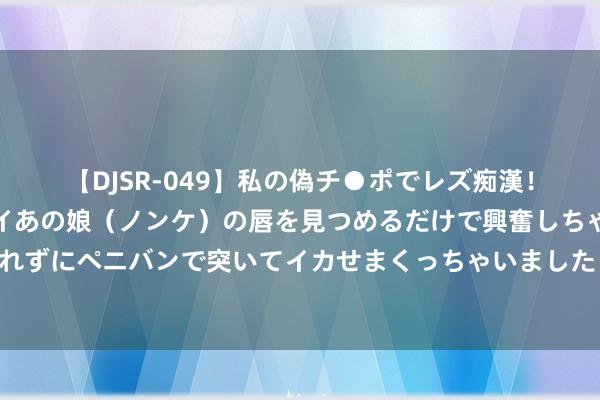 【DJSR-049】私の偽チ●ポでレズ痴漢！職場で見かけたカワイイあの娘（ノンケ）の唇を見つめるだけで興奮しちゃう私は欲求を抑えられずにペニバンで突いてイカせまくっちゃいました！ 划要点保举的《麻辣小娘子》优质片断万千书友皆保举