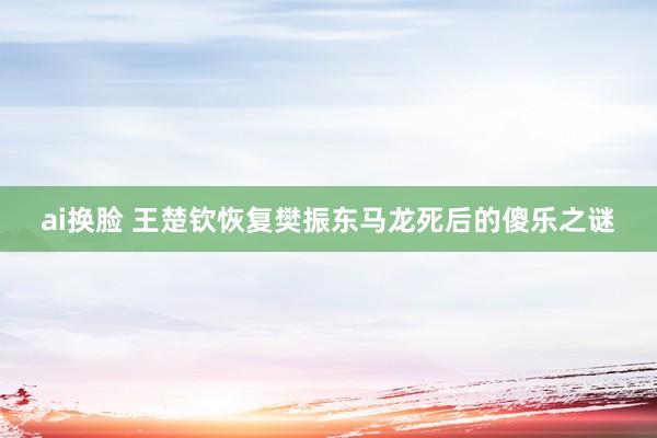 ai换脸 王楚钦恢复樊振东马龙死后的傻乐之谜