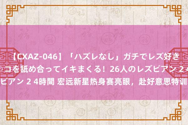 【CXAZ-046】「ハズレなし」ガチでレズ好きなお姉さんたちがオマ○コを舐め合ってイキまくる！26人のレズビアン 2 4時間 宏远新星热身赛亮眼，赴好意思特训获杜锋歌唱！