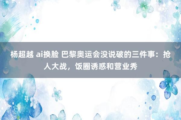 杨超越 ai换脸 巴黎奥运会没说破的三件事：抢人大战，饭圈诱惑和营业秀