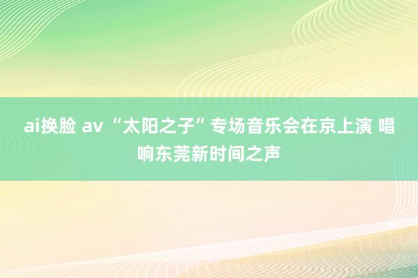 ai换脸 av “太阳之子”专场音乐会在京上演 唱响东莞新时间之声