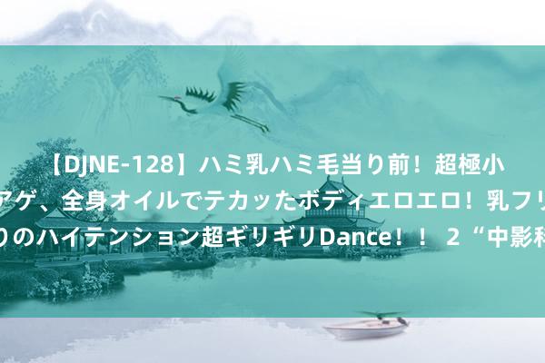 【DJNE-128】ハミ乳ハミ毛当り前！超極小ビキニでテンションアゲアゲ、全身オイルでテカッたボディエロエロ！乳フリ尻フリまくりのハイテンション超ギリギリDance！！ 2 “中影科技”品牌发布 打造电影科技新质坐褥力