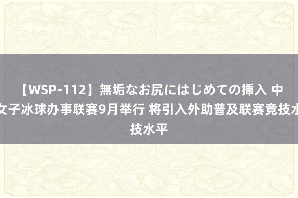 【WSP-112】無垢なお尻にはじめての挿入 中国女子冰球办事联赛9月举行 将引入外助普及联赛竞技水平