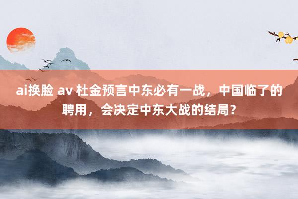 ai换脸 av 杜金预言中东必有一战，中国临了的聘用，会决定中东大战的结局？