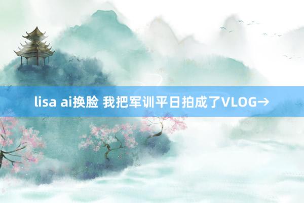 lisa ai换脸 我把军训平日拍成了VLOG→