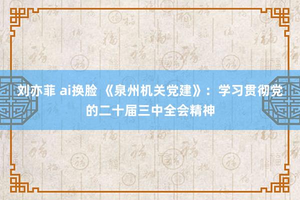 刘亦菲 ai换脸 《泉州机关党建》：学习贯彻党的二十届三中全会精神