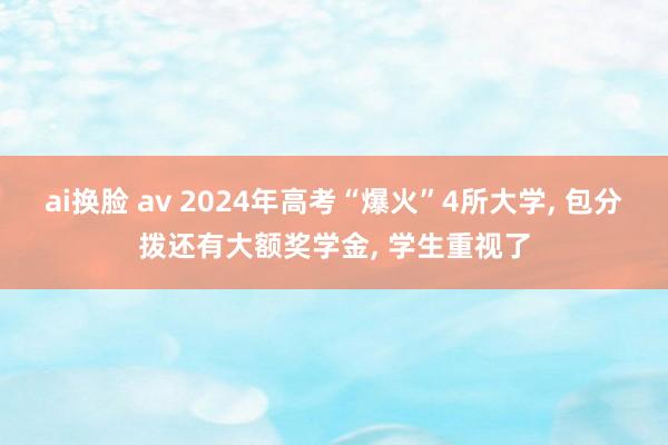 ai换脸 av 2024年高考“爆火”4所大学， 包分拨还有大额奖学金， 学生重视了