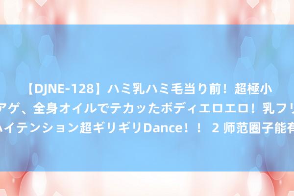 【DJNE-128】ハミ乳ハミ毛当り前！超極小ビキニでテンションアゲアゲ、全身オイルでテカッたボディエロエロ！乳フリ尻フリまくりのハイテンション超ギリギリDance！！ 2 师范圈子能有多急躁? 知情东谈主给出数据: 也就这两所学校独占鳌头