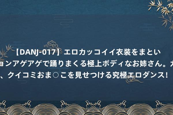 【DANJ-017】エロカッコイイ衣装をまとい、エグイポーズでテンションアゲアゲで踊りまくる極上ボディなお姉さん。ガンガンに腰を振り、クイコミおま○こを見せつける究極エロダンス！ 2 “好难受， 40岁导师发来一串数字”， 女生吐槽: 咱们仅仅师生