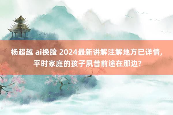 杨超越 ai换脸 2024最新讲解注解地方已详情， 平时家庭的孩子夙昔前途在那边?