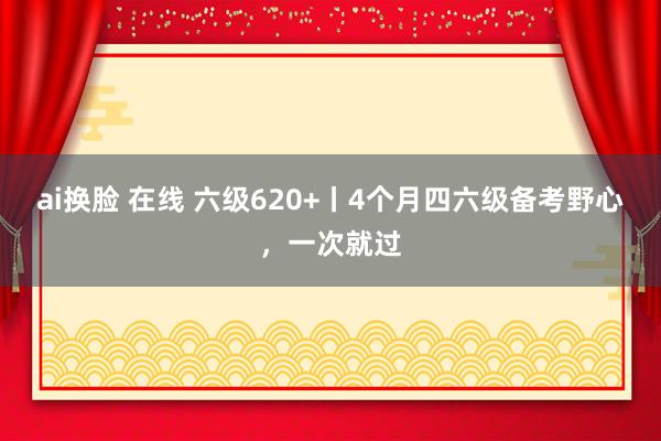 ai换脸 在线 六级620+丨4个月四六级备考野心，一次就过