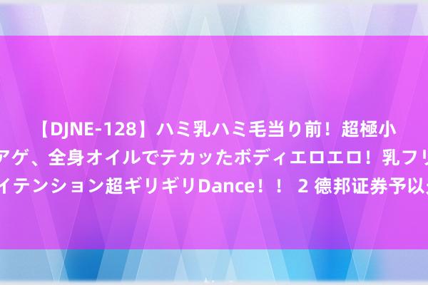 【DJNE-128】ハミ乳ハミ毛当り前！超極小ビキニでテンションアゲアゲ、全身オイルでテカッたボディエロエロ！乳フリ尻フリまくりのハイテンション超ギリギリDance！！ 2 德邦证券予以光威复材买入评级 碳纤保管续承压 碳梁业务规复性增长