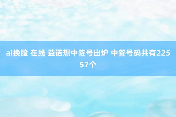 ai换脸 在线 益诺想中签号出炉 中签号码共有22557个