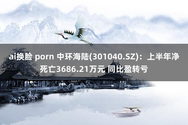 ai换脸 porn 中环海陆(301040.SZ)：上半年净死亡3686.21万元 同比盈转亏