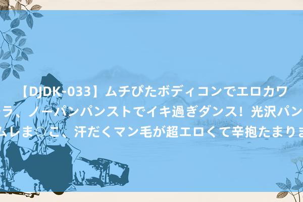 【DJDK-033】ムチぴたボディコンでエロカワGALや爆乳お姉さんが胸チラ、ノーパンパンストでイキ過ぎダンス！光沢パンストから透けたムレムレま○こ、汗だくマン毛が超エロくて辛抱たまりまっしぇん！ 2 澜沧古茶(06911.HK)中期商业收入1.95亿元 同比下落15.9%