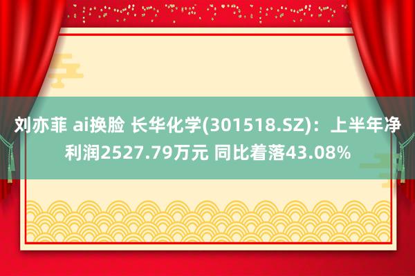 刘亦菲 ai换脸 长华化学(301518.SZ)：上半年净利润2527.79万元 同比着落43.08%