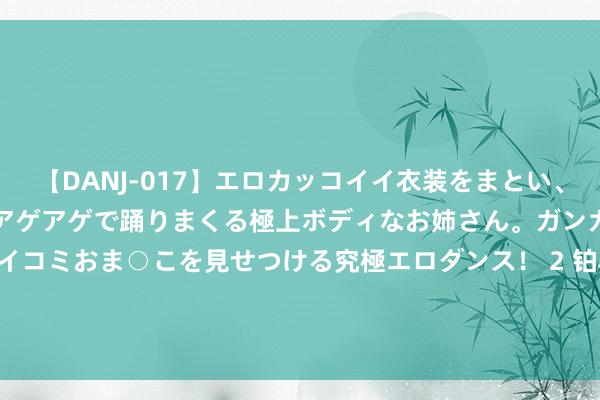 【DANJ-017】エロカッコイイ衣装をまとい、エグイポーズでテンションアゲアゲで踊りまくる極上ボディなお姉さん。ガンガンに腰を振り、クイコミおま○こを見せつける究極エロダンス！ 2 铂科新材(300811.SZ)：上半年净利润1.85亿元 同比增长38.18%