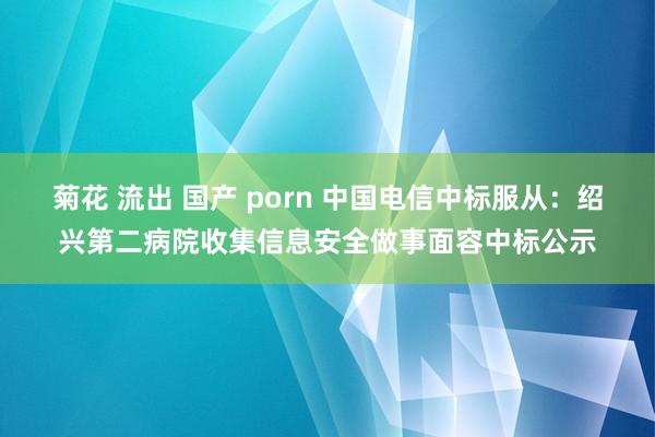 菊花 流出 国产 porn 中国电信中标服从：绍兴第二病院收集信息安全做事面容中标公示