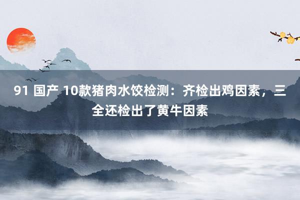 91 国产 10款猪肉水饺检测：齐检出鸡因素，三全还检出了黄牛因素