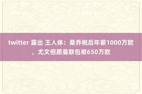 twitter 露出 王人体：桑乔税后年薪1000万欧，尤文但愿曼联包袱650万欧