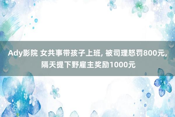 Ady影院 女共事带孩子上班， 被司理怒罚800元， 隔天提下野雇主奖励1000元