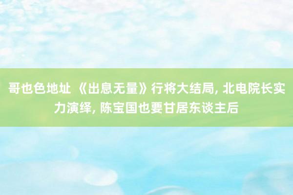 哥也色地址 《出息无量》行将大结局， 北电院长实力演绎， 陈宝国也要甘居东谈主后