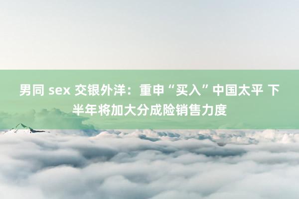 男同 sex 交银外洋：重申“买入”中国太平 下半年将加大分成险销售力度