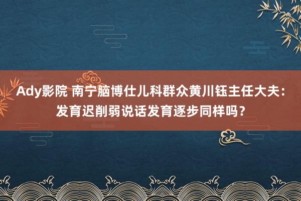 Ady影院 南宁脑博仕儿科群众黄川钰主任大夫：发育迟削弱说话发育逐步同样吗？