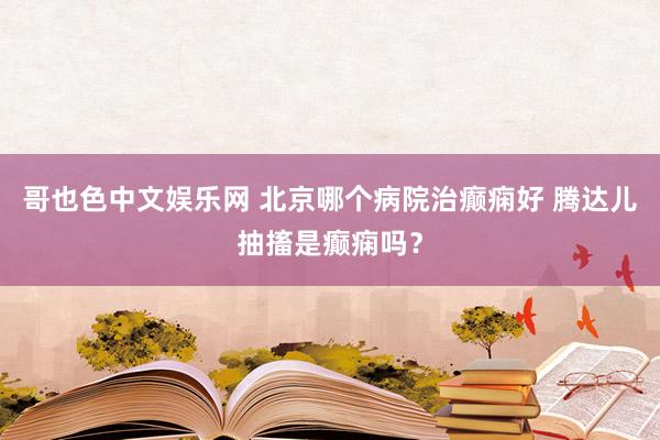 哥也色中文娱乐网 北京哪个病院治癫痫好 腾达儿抽搐是癫痫吗？