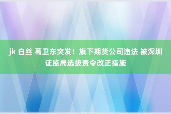 jk 白丝 葛卫东突发！旗下期货公司违法 被深圳证监局选拔责令改正措施