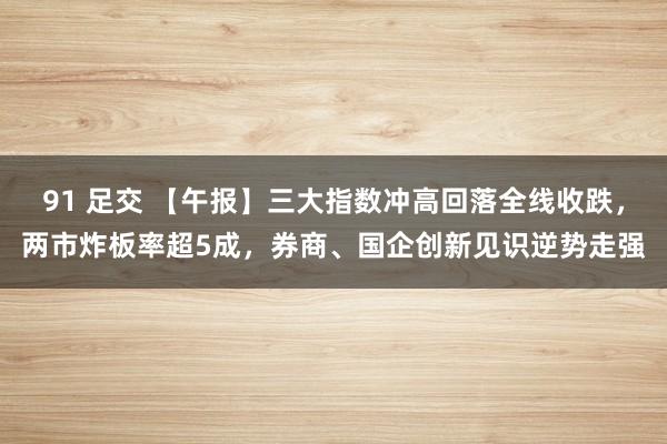 91 足交 【午报】三大指数冲高回落全线收跌，两市炸板率超5成，券商、国企创新见识逆势走强