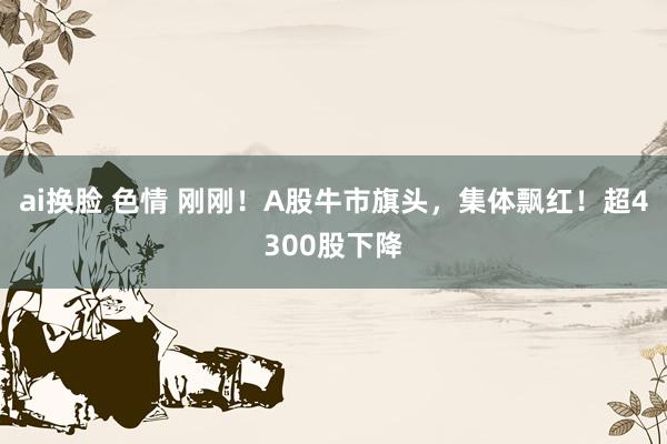 ai换脸 色情 刚刚！A股牛市旗头，集体飘红！超4300股下降