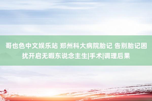 哥也色中文娱乐站 郑州科大病院胎记 告别胎记困扰开启无暇东说念主生|手术|调理后果