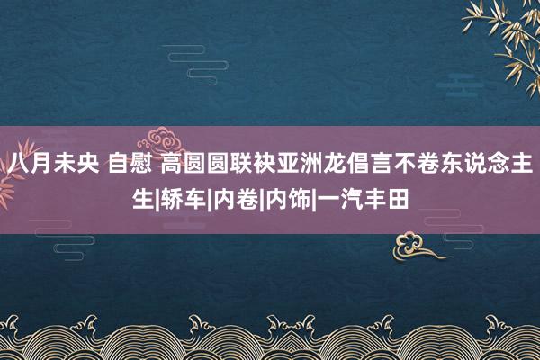 八月未央 自慰 高圆圆联袂亚洲龙倡言不卷东说念主生|轿车|内卷|内饰|一汽丰田