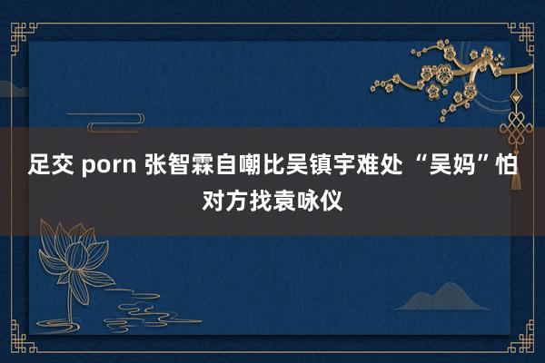 足交 porn 张智霖自嘲比吴镇宇难处 “吴妈”怕对方找袁咏仪