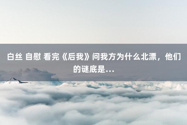 白丝 自慰 看完《后我》问我方为什么北漂，他们的谜底是…