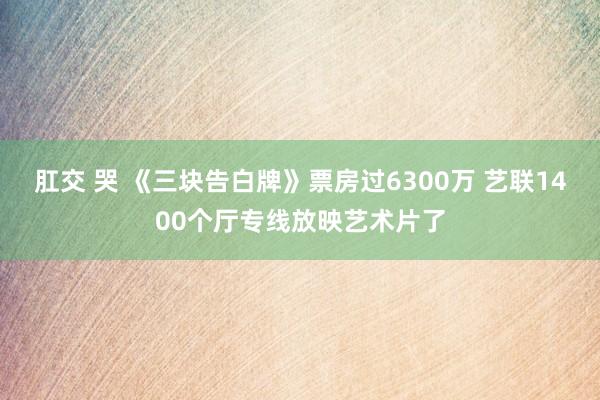 肛交 哭 《三块告白牌》票房过6300万 艺联1400个厅专线放映艺术片了