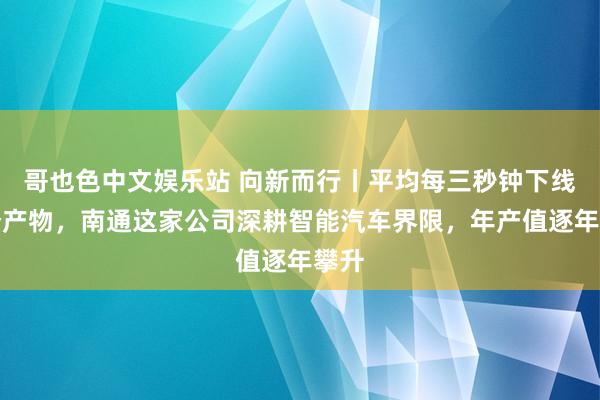 哥也色中文娱乐站 向新而行丨平均每三秒钟下线一个产物，南通这家公司深耕智能汽车界限，年产值逐年攀升