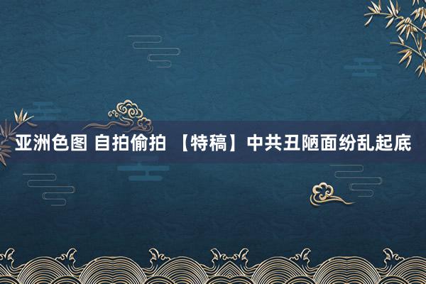 亚洲色图 自拍偷拍 【特稿】中共丑陋面纷乱起底