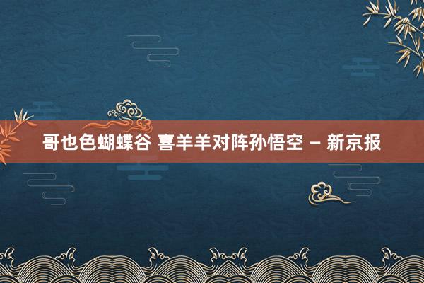 哥也色蝴蝶谷 喜羊羊对阵孙悟空 — 新京报