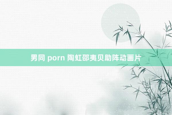 男同 porn 陶虹邵夷贝助阵动画片